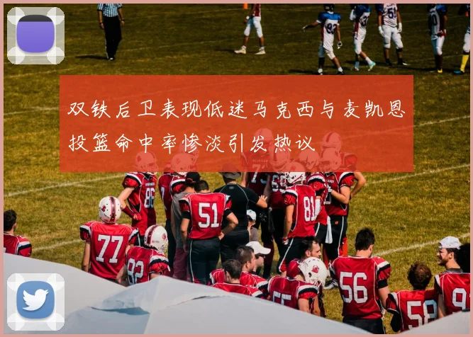 双铁后卫表现低迷马克西与麦凯恩投篮命中率惨淡引发热议