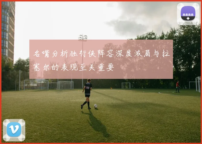 名嘴分析独行侠阵容深度浓眉与拉塞尔的表现至关重要