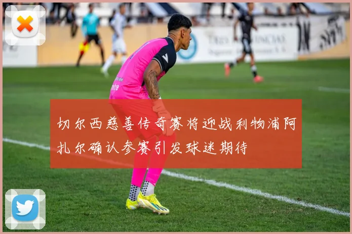 切尔西慈善传奇赛将迎战利物浦阿扎尔确认参赛引发球迷期待