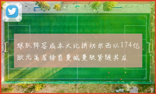 球队阵容成本大比拼切尔西以174亿欧元高居榜首曼城曼联紧随其后