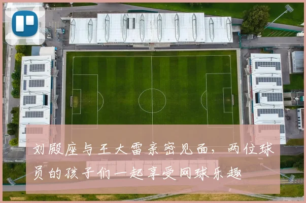 刘殿座与王大雷亲密见面，两位球员的孩子们一起享受网球乐趣