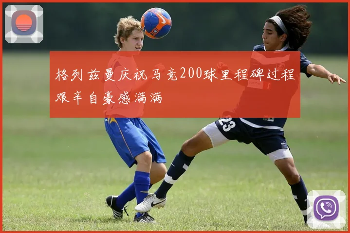 格列兹曼庆祝马竞200球里程碑过程艰辛自豪感满满