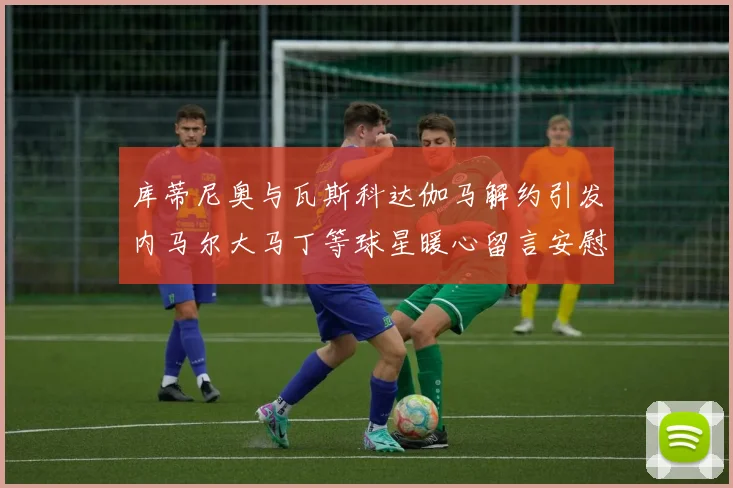 库蒂尼奥与瓦斯科达伽马解约引发内马尔大马丁等球星暖心留言安慰