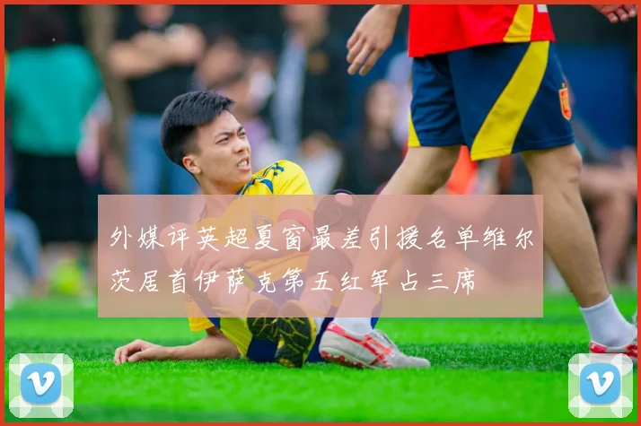 外媒评英超夏窗最差引援名单维尔茨居首伊萨克第五红军占三席