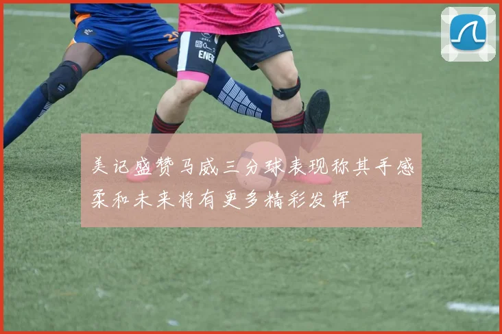美记盛赞马威三分球表现称其手感柔和未来将有更多精彩发挥
