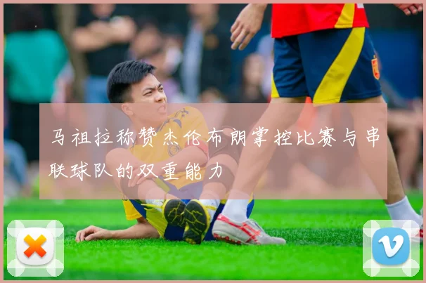 马祖拉称赞杰伦布朗掌控比赛与串联球队的双重能力