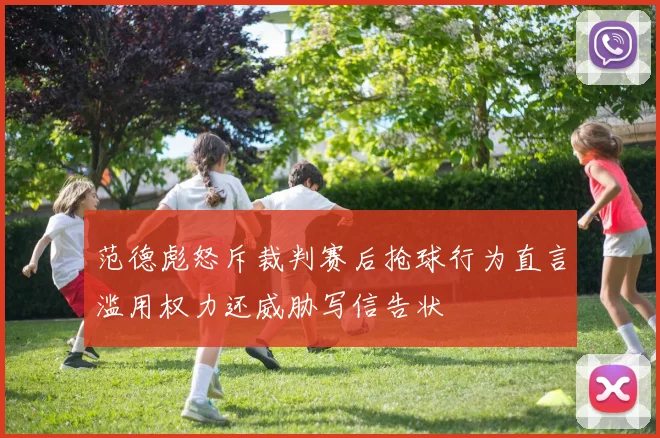 范德彪怒斥裁判赛后抢球行为直言滥用权力还威胁写信告状