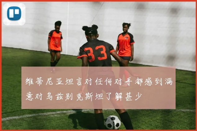 维蒂尼亚坦言对任何对手都感到满意对乌兹别克斯坦了解甚少