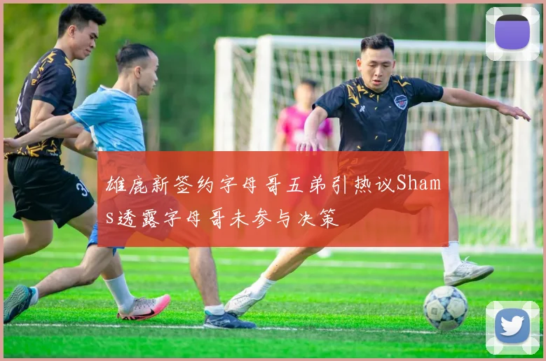雄鹿新签约字母哥五弟引热议Shams透露字母哥未参与决策