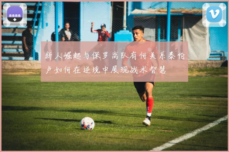 新人崛起与保罗离队有何关系泰伦卢如何在逆境中展现战术智慧