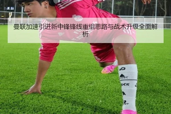 曼联加速引进新中锋锋线重组思路与战术升级全面解析